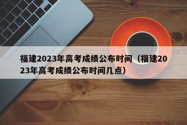 福建2023年高考成绩公布时间（福建2023年高考成绩公布时间几点）