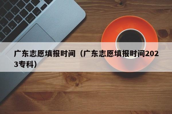 广东志愿填报时间（广东志愿填报时间2023专科）