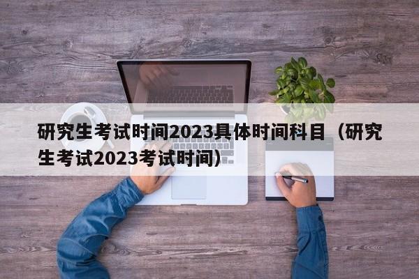 研究生考试时间2023具体时间科目（研究生考试2023考试时间）