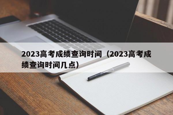 2023高考成绩查询时间（2023高考成绩查询时间几点）