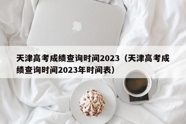 天津高考成绩查询时间2023（天津高考成绩查询时间2023年时间表）