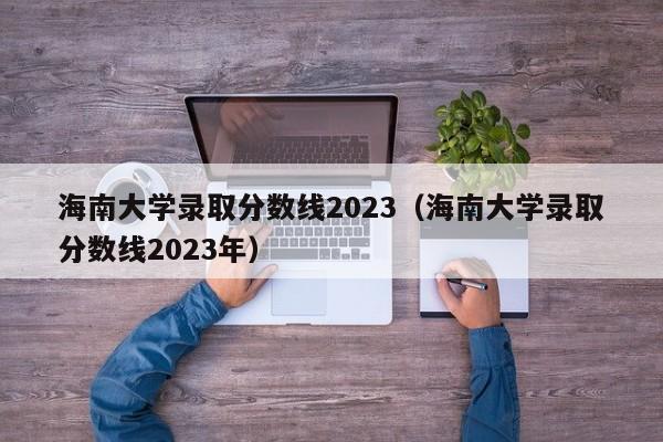 海南大学录取分数线2023（海南大学录取分数线2023年）