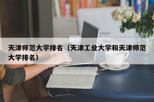 天津师范大学排名（天津工业大学和天津师范大学排名）