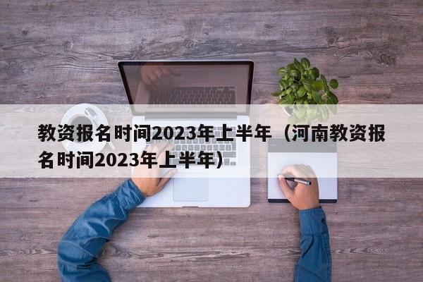 教资报名时间2023年上半年（河南教资报名时间2023年上半年）