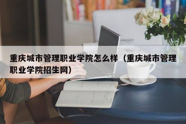 重庆城市管理职业学院怎么样（重庆城市管理职业学院招生网）