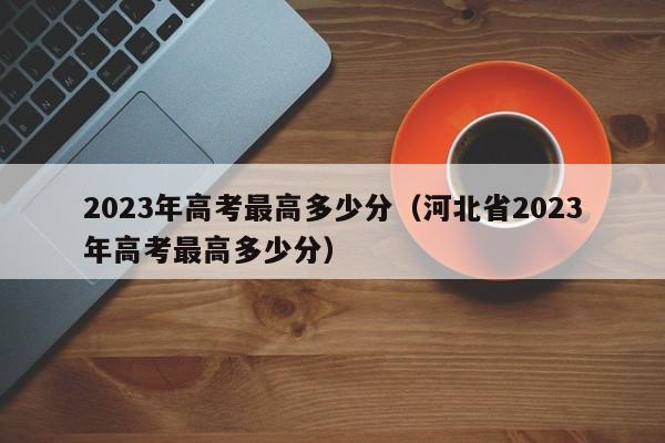 2023年高考最高多少分（河北省2023年高考最高多少分）