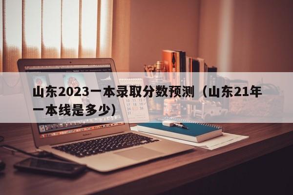 山东2023一本录取分数预测（山东21年一本线是多少）