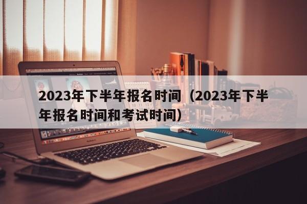 2023年下半年报名时间（2023年下半年报名时间和考试时间）