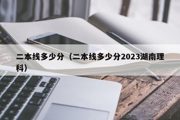 二本线多少分（二本线多少分2023湖南理科）