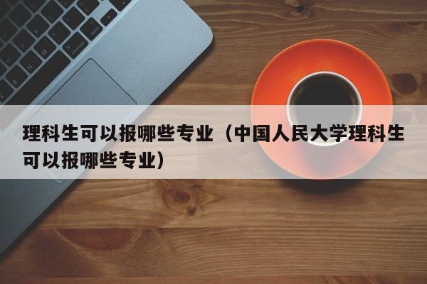 理科生可以报哪些专业（中国人民大学理科生可以报哪些专业）