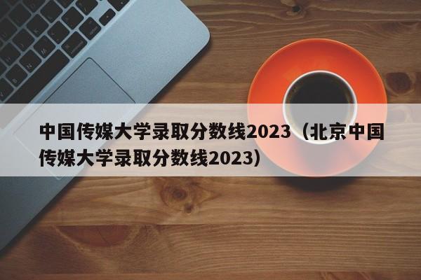 中国传媒大学录取分数线2023（北京中国传媒大学录取分数线2023）