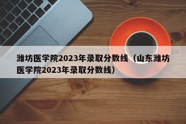 潍坊医学院2023年录取分数线（山东潍坊医学院2023年录取分数线）