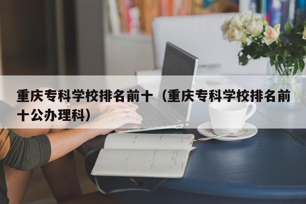 重庆专科学校排名前十（重庆专科学校排名前十公办理科）