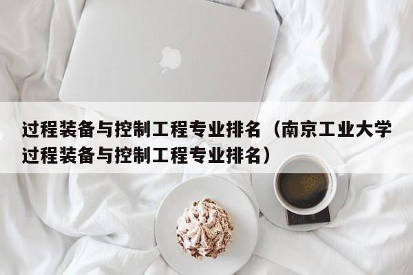 过程装备与控制工程专业排名（南京工业大学过程装备与控制工程专业排名）