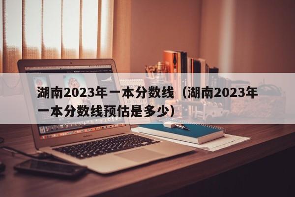 湖南2023年一本分数线（湖南2023年一本分数线预估是多少）