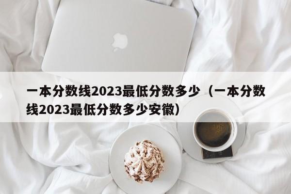 一本分数线2023最低分数多少（一本分数线2023最低分数多少安徽）