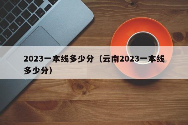 2023一本线多少分（云南2023一本线多少分）