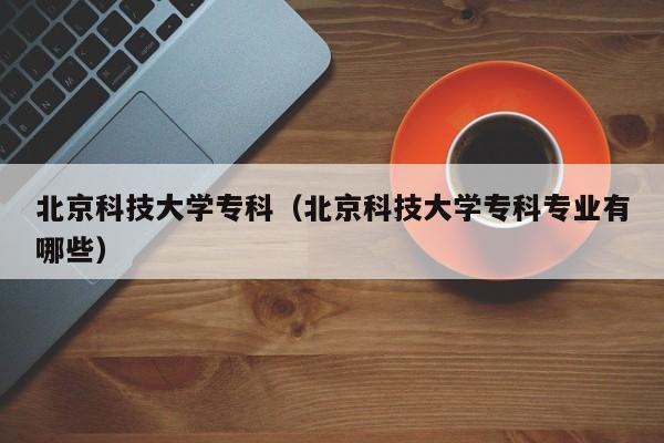 北京科技大学专科（北京科技大学专科专业有哪些）