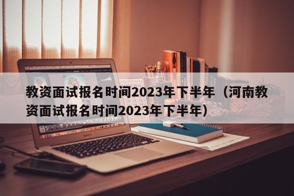 教资面试报名时间2023年下半年（河南教资面试报名时间2023年下半年）