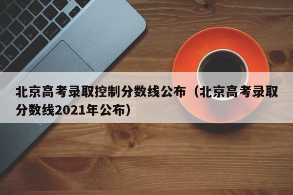 北京高考录取控制分数线公布（北京高考录取分数线2021年公布）