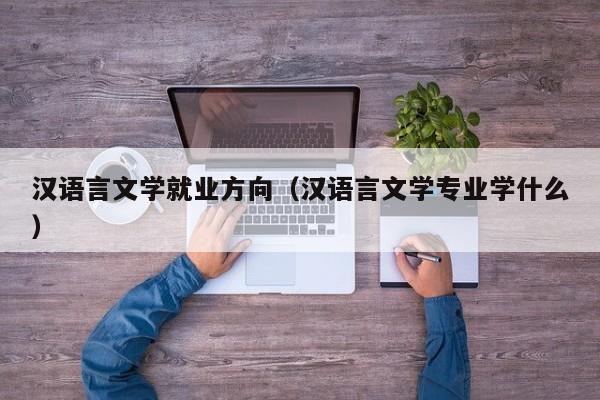 汉语言文学就业方向（汉语言文学专业学什么）