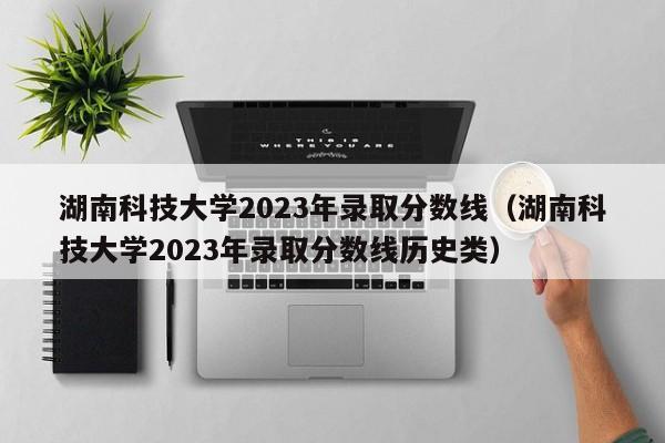 湖南科技大学2023年录取分数线（湖南科技大学2023年录取分数线历史类）