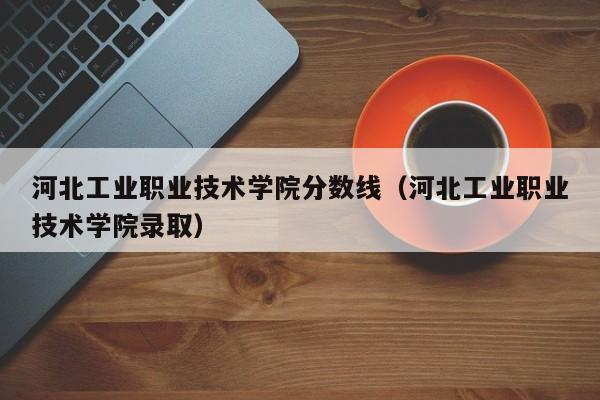 河北工业职业技术学院分数线（河北工业职业技术学院录取）