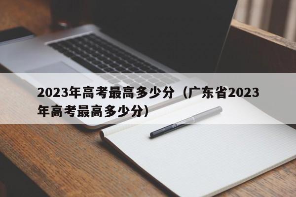 2023年高考最高多少分（广东省2023年高考最高多少分）