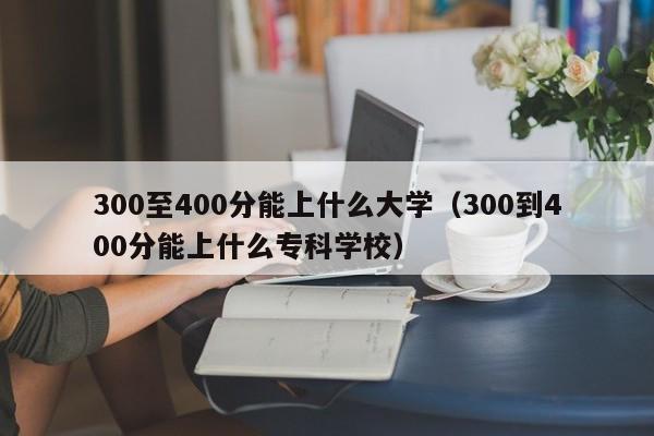 300至400分能上什么大学（300到400分能上什么专科学校）