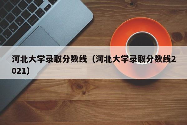 河北大学录取分数线（河北大学录取分数线2021）