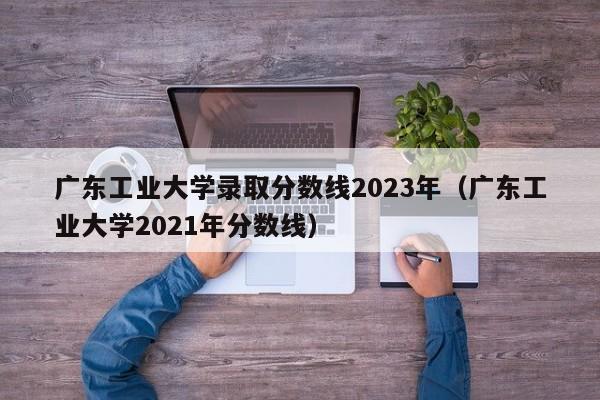 广东工业大学录取分数线2023年（广东工业大学2021年分数线）