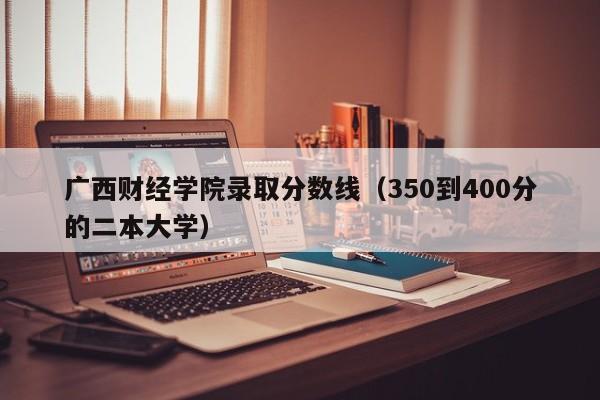 广西财经学院录取分数线（350到400分的二本大学）