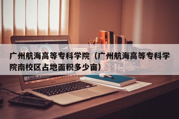 广州航海高等专科学院（广州航海高等专科学院南校区占地面积多少亩）