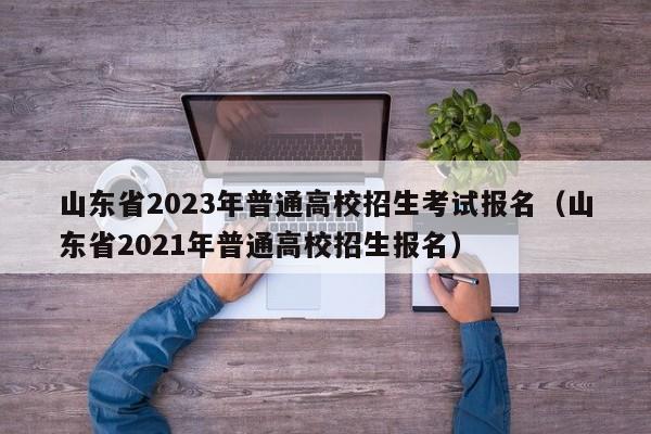 山东省2023年普通高校招生考试报名（山东省2021年普通高校招生报名）