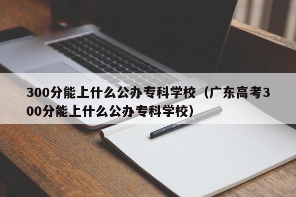 300分能上什么公办专科学校（广东高考300分能上什么公办专科学校）