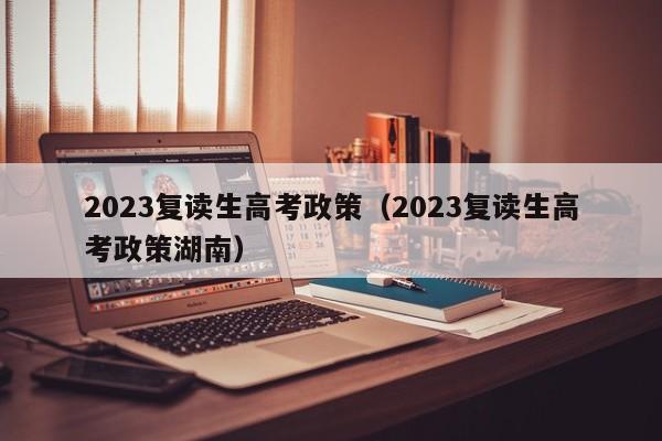 2023复读生高考政策（2023复读生高考政策湖南）