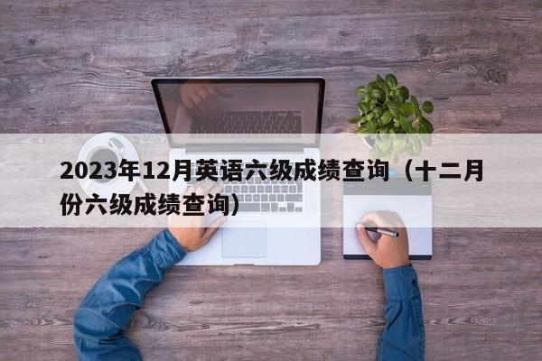 2023年12月英语六级成绩查询（十二月份六级成绩查询）