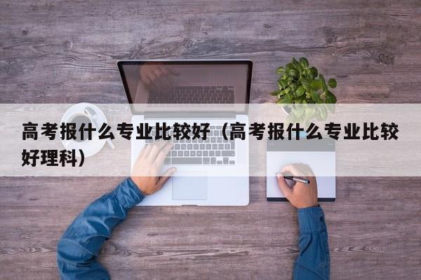 高考报什么专业比较好（高考报什么专业比较好理科）