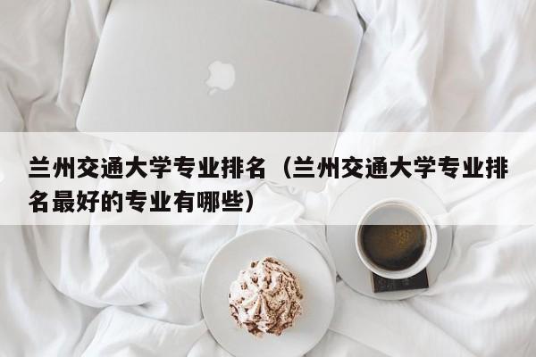 兰州交通大学专业排名（兰州交通大学专业排名最好的专业有哪些）