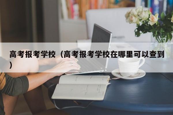 高考报考学校（高考报考学校在哪里可以查到）