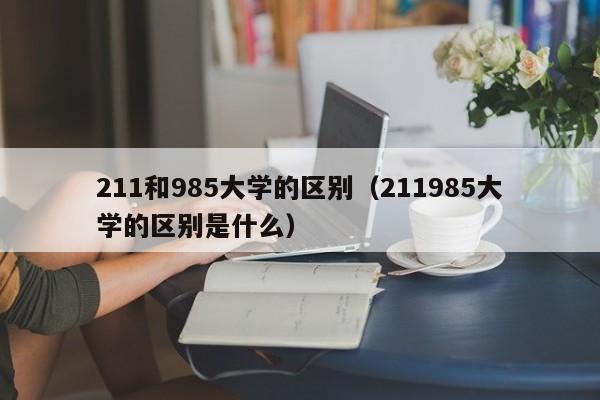 211和985大学的区别（211985大学的区别是什么）