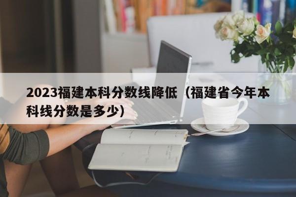 2023福建本科分数线降低（福建省今年本科线分数是多少）