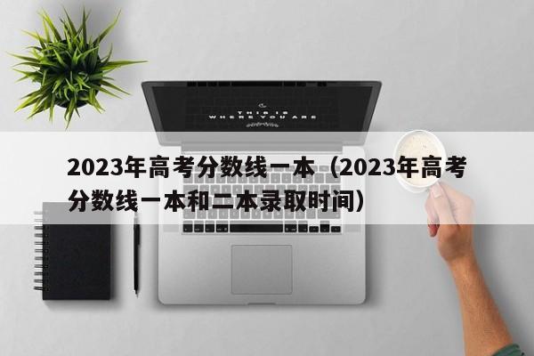 2023年高考分数线一本（2023年高考分数线一本和二本录取时间）