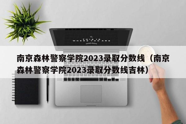 南京森林警察学院2023录取分数线（南京森林警察学院2023录取分数线吉林）