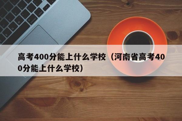 高考400分能上什么学校（河南省高考400分能上什么学校）