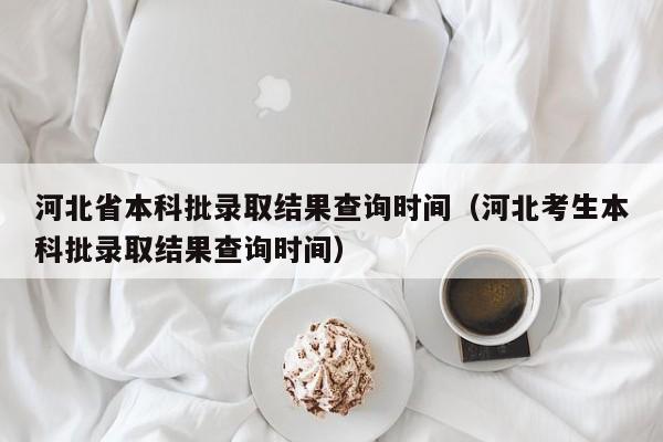 河北省本科批录取结果查询时间（河北考生本科批录取结果查询时间）