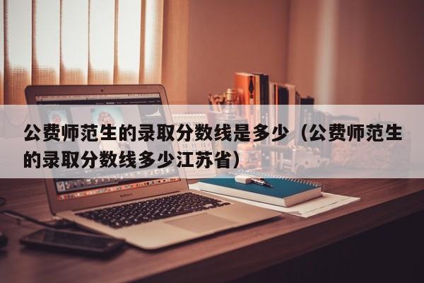 公费师范生的录取分数线是多少（公费师范生的录取分数线多少江苏省）