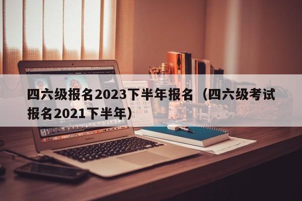 四六级报名2023下半年报名（四六级考试报名2021下半年）