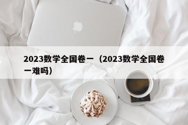 2023数学全国卷一（2023数学全国卷一难吗）