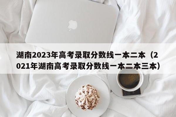 湖南2023年高考录取分数线一本二本（2021年湖南高考录取分数线一本二本三本）